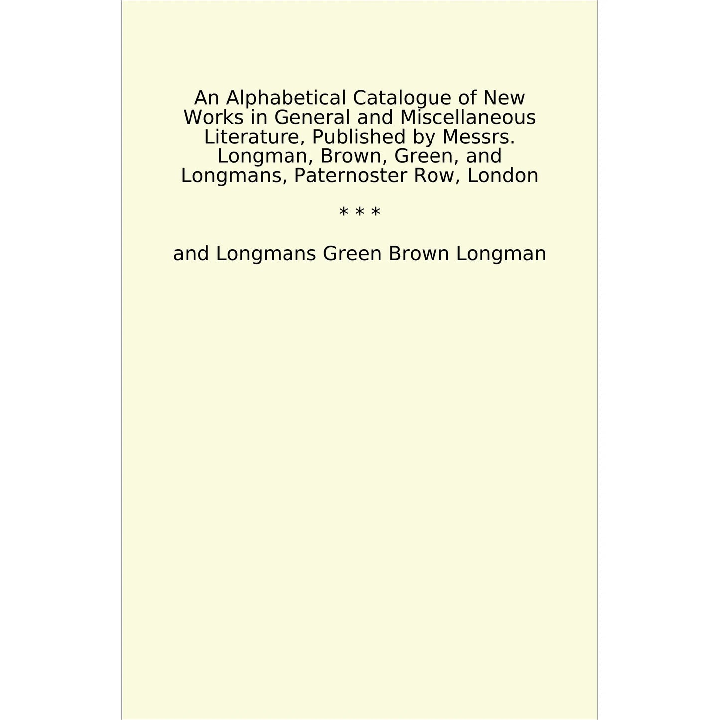 Book cover An Alphabetical Catalogue of New Works in General and Miscellaneous Literature, Published by Messrs. Longman, Brown, Green, and Longmans, Paternoster Row, London